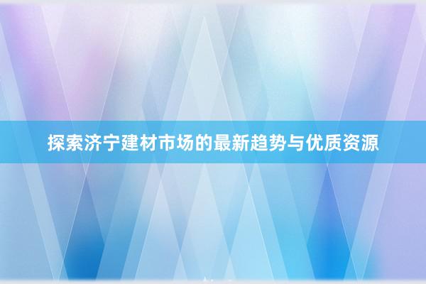 探索济宁建材市场的最新趋势与优质资源