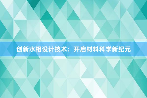 创新水相设计技术：开启材料科学新纪元