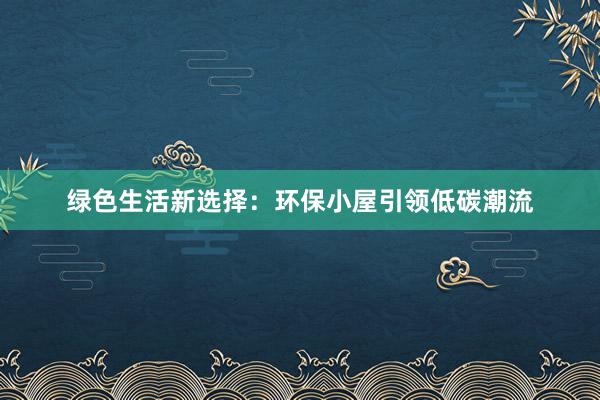 绿色生活新选择：环保小屋引领低碳潮流