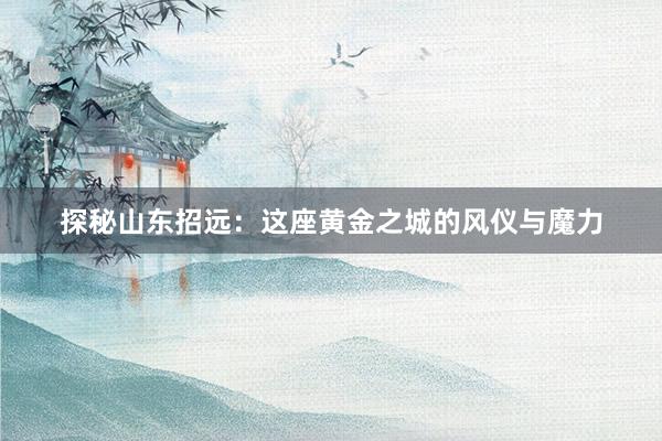 探秘山东招远：这座黄金之城的风仪与魔力